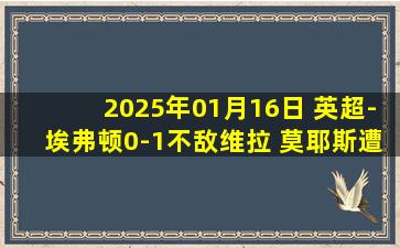 2025年01月16日 英超-埃弗顿0-1不敌维拉 莫耶斯遭开门黑沃特金斯破门